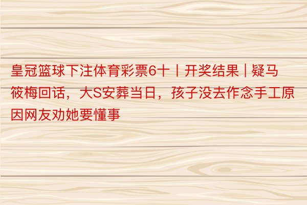 皇冠篮球下注体育彩票6十丨开奖结果 | 疑马筱梅回话，大S安葬当日，孩子没去作念手工原因网友劝她要懂事