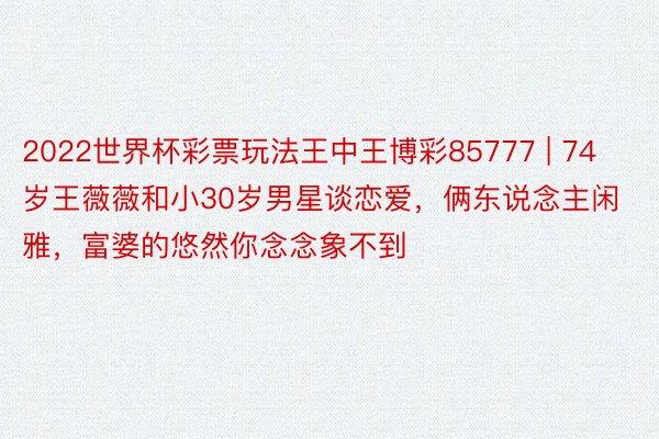 2022世界杯彩票玩法王中王博彩85777 | 74岁王薇薇和小30岁男星谈恋爱，俩东说念主闲雅，富婆的悠然你念念象不到