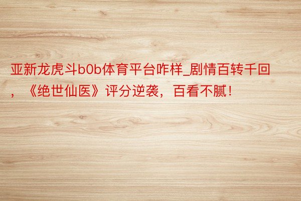 亚新龙虎斗b0b体育平台咋样_剧情百转千回，《绝世仙医》评分逆袭，百看不腻！