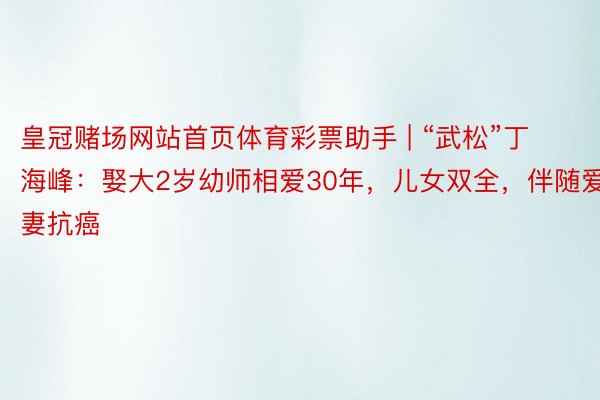 皇冠赌场网站首页体育彩票助手 | “武松”丁海峰：娶大2岁幼师相爱30年，儿女双全，伴随爱妻抗癌