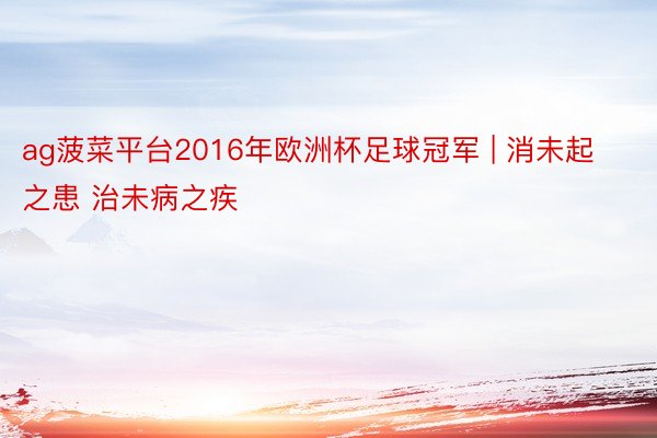 ag菠菜平台2016年欧洲杯足球冠军 | 消未起之患 治未病之疾