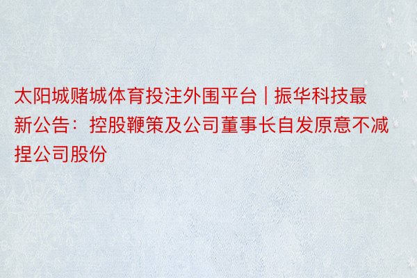 太阳城赌城体育投注外围平台 | 振华科技最新公告：控股鞭策及公司董事长自发原意不减捏公司股份