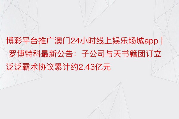 博彩平台推广澳门24小时线上娱乐场城app | 罗博特科最新公告：子公司与天书籍团订立泛泛霸术协议累计约2.43亿元