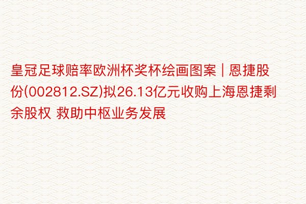 皇冠足球赔率欧洲杯奖杯绘画图案 | 恩捷股份(002812.SZ)拟26.13亿元收购上海恩捷剩余股权 救助中枢业务发展